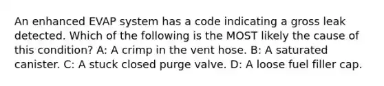 An enhanced EVAP system has a code indicating a gross leak detected. Which of the following is the MOST likely the cause of this condition? A: A crimp in the vent hose. B: A saturated canister. C: A stuck closed purge valve. D: A loose fuel filler cap.