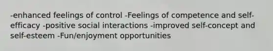 -enhanced feelings of control -Feelings of competence and self-efficacy -positive social interactions -improved self-concept and self-esteem -Fun/enjoyment opportunities