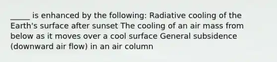 _____ is enhanced by the following: Radiative cooling of the Earth's surface after sunset The cooling of an air mass from below as it moves over a cool surface General subsidence (downward air flow) in an air column