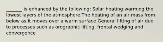 _______ is enhanced by the following: Solar heating warming the lowest layers of the atmosphere The heating of an air mass from below as it moves over a warm surface General lifting of air due to processes such as orographic lifting, frontal wedging and convergence