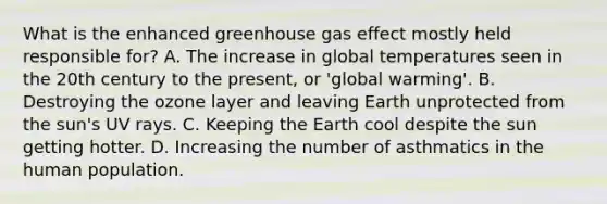 What is the enhanced greenhouse gas effect mostly held responsible for? A. The increase in global temperatures seen in the 20th century to the present, or 'global warming'. B. Destroying the ozone layer and leaving Earth unprotected from the sun's UV rays. C. Keeping the Earth cool despite the sun getting hotter. D. Increasing the number of asthmatics in the human population.