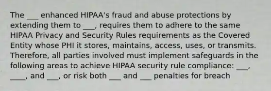 The ___ enhanced HIPAA's fraud and abuse protections by extending them to ___, requires them to adhere to the same HIPAA Privacy and Security Rules requirements as the Covered Entity whose PHI it stores, maintains, access, uses, or transmits. Therefore, all parties involved must implement safeguards in the following areas to achieve HIPAA security rule compliance: ___, ____, and ___, or risk both ___ and ___ penalties for breach