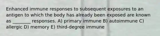 Enhanced immune responses to subsequent exposures to an antigen to which the body has already been exposed are known as ________ responses. A) primary immune B) autoimmune C) allergic D) memory E) third-degree immune