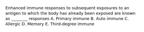 Enhanced immune responses to subsequent exposures to an antigen to which the body has already been exposed are known as ________ responses A. Primary immune B. Auto immune C. Allergic D. Memory E. Third-degree immune