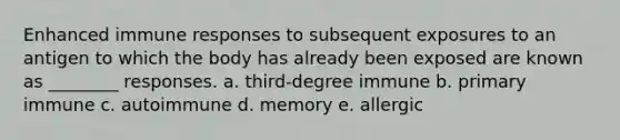 Enhanced immune responses to subsequent exposures to an antigen to which the body has already been exposed are known as ________ responses. a. third-degree immune b. primary immune c. autoimmune d. memory e. allergic