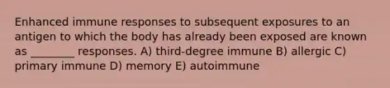 Enhanced immune responses to subsequent exposures to an antigen to which the body has already been exposed are known as ________ responses. A) third-degree immune B) allergic C) primary immune D) memory E) autoimmune