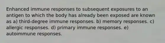 Enhanced immune responses to subsequent exposures to an antigen to which the body has already been exposed are known as a) third-degree immune responses. b) memory responses. c) allergic responses. d) primary immune responses. e) autoimmune responses.