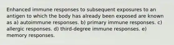 Enhanced immune responses to subsequent exposures to an antigen to which the body has already been exposed are known as a) autoimmune responses. b) primary immune responses. c) allergic responses. d) third-degree immune responses. e) memory responses.