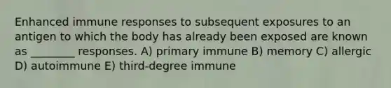 Enhanced immune responses to subsequent exposures to an antigen to which the body has already been exposed are known as ________ responses. A) primary immune B) memory C) allergic D) autoimmune E) third-degree immune