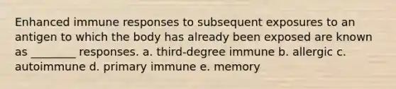 Enhanced immune responses to subsequent exposures to an antigen to which the body has already been exposed are known as ________ responses. a. third-degree immune b. allergic c. autoimmune d. primary immune e. memory