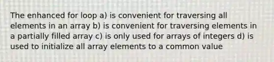 The enhanced for loop a) is convenient for traversing all elements in an array b) is convenient for traversing elements in a partially filled array c) is only used for arrays of integers d) is used to initialize all array elements to a common value