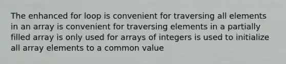 The enhanced for loop is convenient for traversing all elements in an array is convenient for traversing elements in a partially filled array is only used for arrays of integers is used to initialize all array elements to a common value