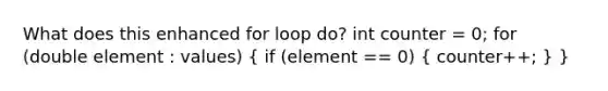 What does this enhanced for loop do? int counter = 0; for (double element : values) ( if (element == 0) { counter++; ) }