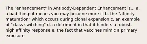 The "enhancement" in Antibody-Dependent Enhancement is... a. a bad thing: it means you may become more ill b. the "affinity maturation" which occurs during clonal expansion c. an example of "class switching" d. a detriment in that it hinders a robust, high affinity response e. the fact that vaccines mimic a primary exposure