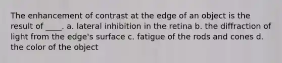 The enhancement of contrast at the edge of an object is the result of ____.​ a. ​lateral inhibition in the retina b. ​the diffraction of light from the edge's surface c. ​fatigue of the rods and cones d. ​the color of the object