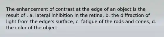 The enhancement of contrast at the edge of an object is the result of . a. lateral inhibition in the retina, b. the diffraction of light from the edge's surface, c. fatigue of the rods and cones, d. the color of the object