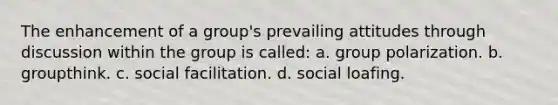 The enhancement of a group's prevailing attitudes through discussion within the group is called: a. group polarization. b. groupthink. c. social facilitation. d. social loafing.