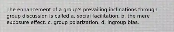 The enhancement of a group's prevailing inclinations through group discussion is called a. social facilitation. b. the mere exposure effect. c. group polarization. d. ingroup bias.