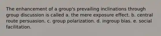 The enhancement of a group's prevailing inclinations through group discussion is called a. the mere exposure effect. b. central route persuasion. c. group polarization. d. ingroup bias. e. social facilitation.