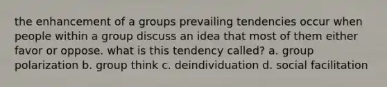 the enhancement of a groups prevailing tendencies occur when people within a group discuss an idea that most of them either favor or oppose. what is this tendency called? a. group polarization b. group think c. deindividuation d. social facilitation