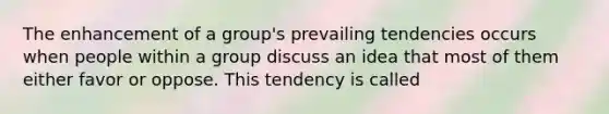 The enhancement of a group's prevailing tendencies occurs when people within a group discuss an idea that most of them either favor or oppose. This tendency is called