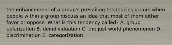 the enhancement of a group's prevailing tendencies occurs when people within a group discuss an idea that most of them either favor or oppose. What is this tendency called? A. group polarization B. deindividuation C. the just world phenomenon D. discrimination E. categorization