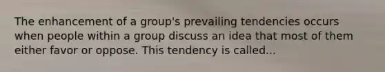 The enhancement of a group's prevailing tendencies occurs when people within a group discuss an idea that most of them either favor or oppose. This tendency is called...