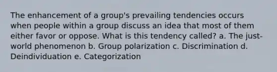 The enhancement of a group's prevailing tendencies occurs when people within a group discuss an idea that most of them either favor or oppose. What is this tendency called? a. The just-world phenomenon b. Group polarization c. Discrimination d. Deindividuation e. Categorization