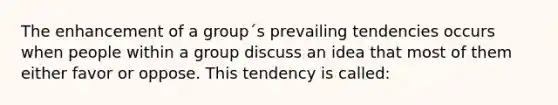 The enhancement of a group´s prevailing tendencies occurs when people within a group discuss an idea that most of them either favor or oppose. This tendency is called: