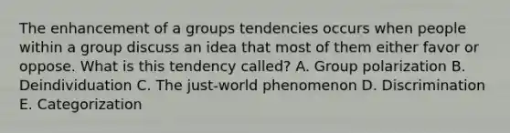 The enhancement of a groups tendencies occurs when people within a group discuss an idea that most of them either favor or oppose. What is this tendency called? A. Group polarization B. Deindividuation C. The just-world phenomenon D. Discrimination E. Categorization