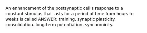 An enhancement of the postsynaptic cell's response to a constant stimulus that lasts for a period of time from hours to weeks is called ANSWER: training. synaptic plasticity. consolidation. long-term potentiation. synchronicity.