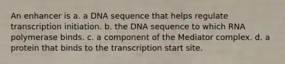 An enhancer is a. a DNA sequence that helps regulate transcription initiation. b. the DNA sequence to which RNA polymerase binds. c. a component of the Mediator complex. d. a protein that binds to the transcription start site.