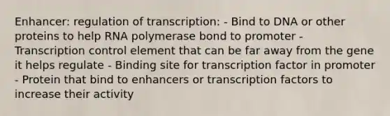 Enhancer: regulation of transcription: - Bind to DNA or other proteins to help RNA polymerase bond to promoter - Transcription control element that can be far away from the gene it helps regulate - Binding site for transcription factor in promoter - Protein that bind to enhancers or transcription factors to increase their activity