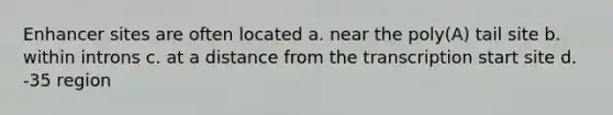 Enhancer sites are often located a. near the poly(A) tail site b. within introns c. at a distance from the transcription start site d. -35 region