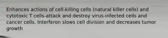 Enhances actions of cell-killing cells (natural killer cells) and cytotoxic T cells-attack and destroy virus-infected cells and cancer cells. Interferon slows cell division and decreases tumor growth