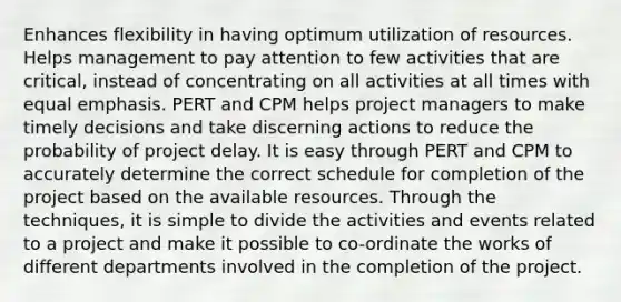 Enhances flexibility in having optimum utilization of resources. Helps management to pay attention to few activities that are critical, instead of concentrating on all activities at all times with equal emphasis. PERT and CPM helps project managers to make timely decisions and take discerning actions to reduce the probability of project delay. It is easy through PERT and CPM to accurately determine the correct schedule for completion of the project based on the available resources. Through the techniques, it is simple to divide the activities and events related to a project and make it possible to co-ordinate the works of different departments involved in the completion of the project.