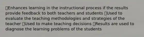 🠶Enhances learning in the instructional process if the results provide feedback to both teachers and students 🠶Used to evaluate the teaching methodologies and strategies of the teacher 🠶Used to make teaching decisions 🠶Results are used to diagnose the learning problems of the students