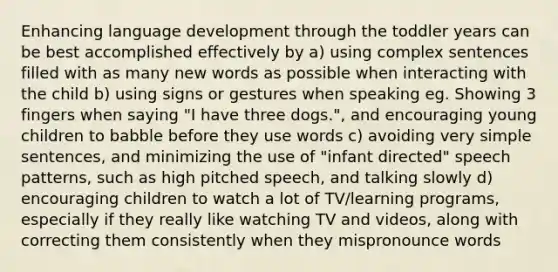 Enhancing language development through the toddler years can be best accomplished effectively by a) using complex sentences filled with as many new words as possible when interacting with the child b) using signs or gestures when speaking eg. Showing 3 fingers when saying "I have three dogs.", and encouraging young children to babble before they use words c) avoiding very simple sentences, and minimizing the use of "infant directed" speech patterns, such as high pitched speech, and talking slowly d) encouraging children to watch a lot of TV/learning programs, especially if they really like watching TV and videos, along with correcting them consistently when they mispronounce words