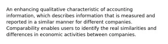 An enhancing qualitative characteristic of accounting information, which describes information that is measured and reported in a similar manner for different companies. Comparability enables users to identify the real similarities and differences in economic activities between companies.