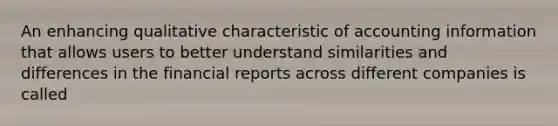 An enhancing qualitative characteristic of accounting information that allows users to better understand similarities and differences in the financial reports across different companies is called