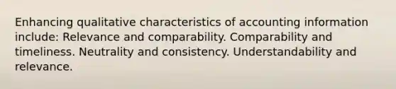 Enhancing qualitative characteristics of accounting information include: Relevance and comparability. Comparability and timeliness. Neutrality and consistency. Understandability and relevance.