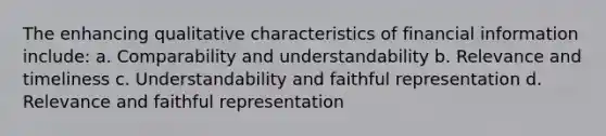 The enhancing qualitative characteristics of financial information include: a. Comparability and understandability b. Relevance and timeliness c. Understandability and faithful representation d. Relevance and faithful representation