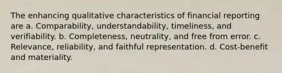 The enhancing qualitative characteristics of financial reporting are a. Comparability, understandability, timeliness, and verifiability. b. Completeness, neutrality, and free from error. c. Relevance, reliability, and faithful representation. d. Cost-benefit and materiality.