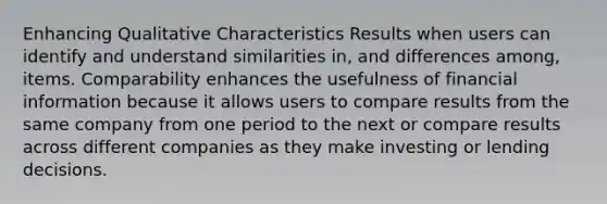 Enhancing Qualitative Characteristics Results when users can identify and understand similarities in, and differences among, items. Comparability enhances the usefulness of financial information because it allows users to compare results from the same company from one period to the next or compare results across different companies as they make investing or lending decisions.