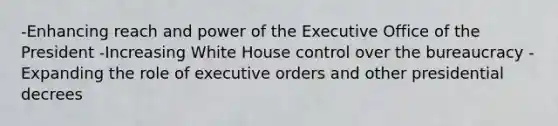 -Enhancing reach and power of the Executive Office of the President -Increasing White House control over the bureaucracy -Expanding the role of executive orders and other presidential decrees