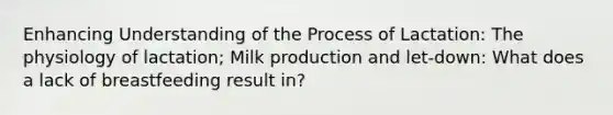 Enhancing Understanding of the Process of Lactation: The physiology of lactation; Milk production and let-down: What does a lack of breastfeeding result in?