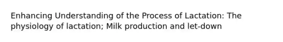 Enhancing Understanding of the Process of Lactation: The physiology of lactation; Milk production and let-down