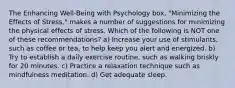 The Enhancing Well-Being with Psychology box, "Minimizing the Effects of Stress," makes a number of suggestions for minimizing the physical effects of stress. Which of the following is NOT one of these recommendations? a) Increase your use of stimulants, such as coffee or tea, to help keep you alert and energized. b) Try to establish a daily exercise routine, such as walking briskly for 20 minutes. c) Practice a relaxation technique such as mindfulness meditation. d) Get adequate sleep.