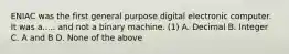 ENIAC was the first general purpose digital electronic computer. It was a..... and not a binary machine. (1) A. Decimal B. Integer C. A and B D. None of the above