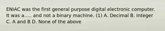 ENIAC was the first general purpose digital electronic computer. It was a..... and not a binary machine. (1) A. Decimal B. Integer C. A and B D. None of the above